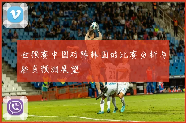 世预赛中国对阵韩国的比赛分析与胜负预测展望
