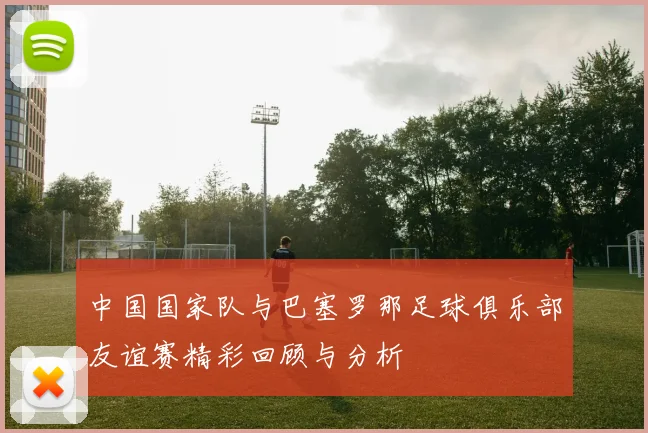 中国国家队与巴塞罗那足球俱乐部友谊赛精彩回顾与分析