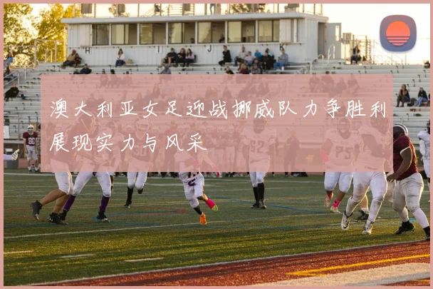 澳大利亚女足迎战挪威队力争胜利展现实力与风采