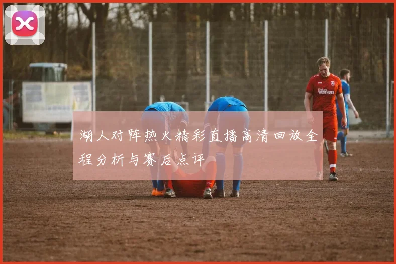 湖人对阵热火精彩直播高清回放全程分析与赛后点评