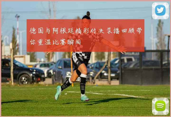 德国与阿根廷精彩对决录播回顾带你重温比赛瞬间