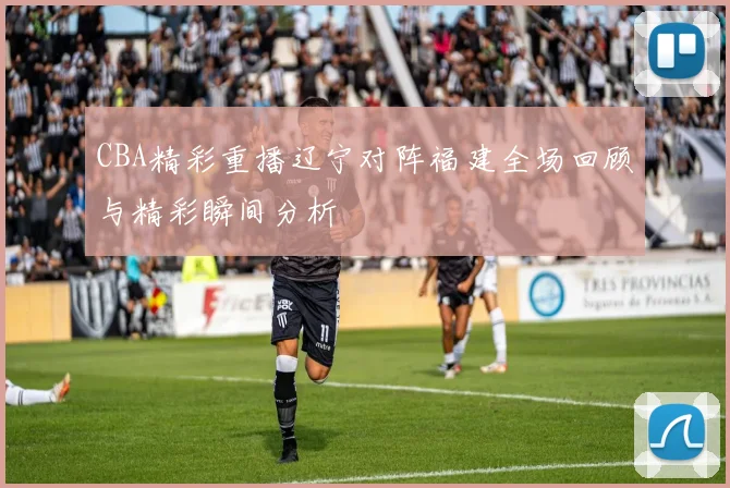 CBA精彩重播辽宁对阵福建全场回顾与精彩瞬间分析