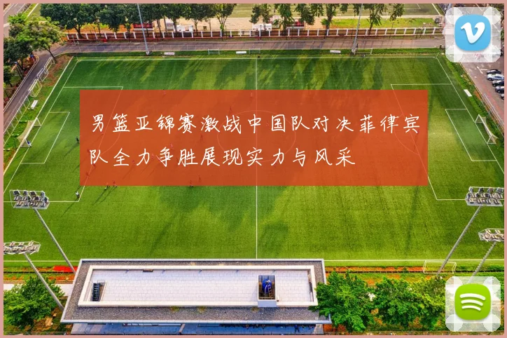 男篮亚锦赛激战中国队对决菲律宾队全力争胜展现实力与风采