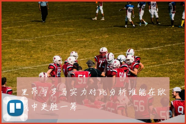 里昂与罗马实力对比分析谁能在欧战中更胜一筹