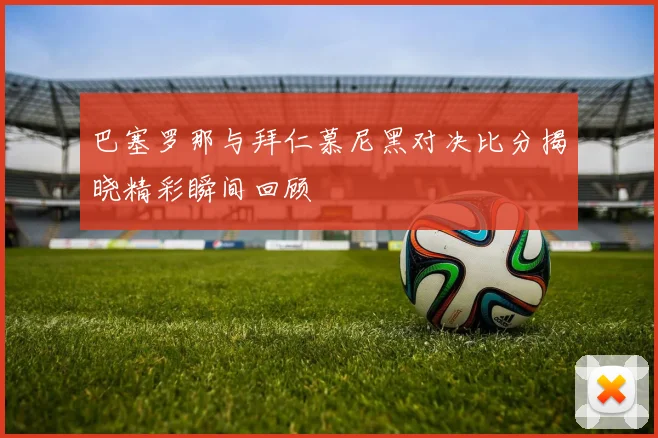 巴塞罗那与拜仁慕尼黑对决比分揭晓精彩瞬间回顾