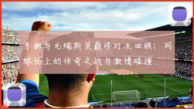 李娜与毛瑞斯莫巅峰对决回顾：网球场上的传奇之战与激情碰撞