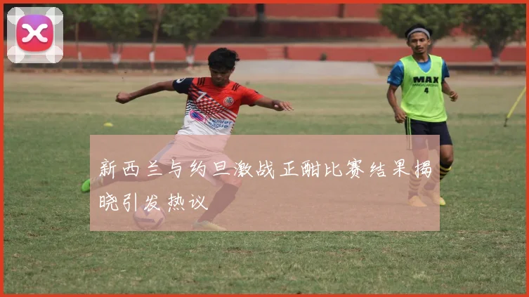 新西兰与约旦激战正酣比赛结果揭晓引发热议