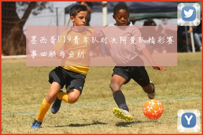 墨西哥U19青年队对决阿曼队精彩赛事回顾与分析