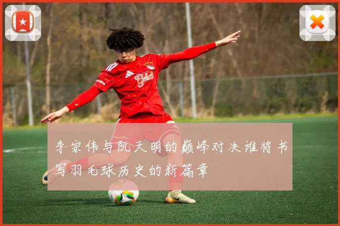 李宗伟与阮天明的巅峰对决谁将书写羽毛球历史的新篇章