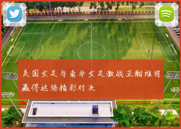 美国女足与南非女足激战正酣谁将赢得这场精彩对决