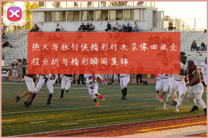 热火与独行侠精彩对决录像回放全程分析与精彩瞬间集锦