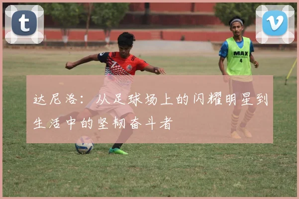 达尼洛：从足球场上的闪耀明星到生活中的坚韧奋斗者