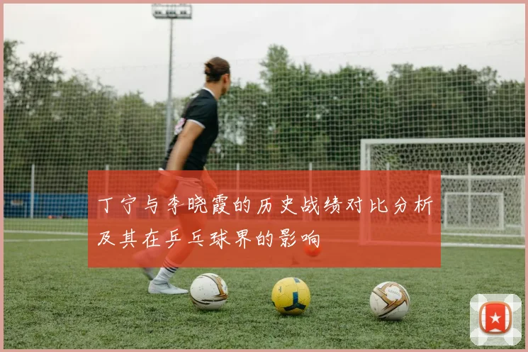 丁宁与李晓霞的历史战绩对比分析及其在乒乓球界的影响