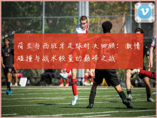 荷兰与西班牙足球对决回顾：激情碰撞与战术较量的巅峰之战