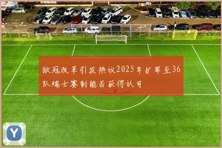 欧冠改革引发热议2025年扩军至36队瑞士赛制能否获得认可