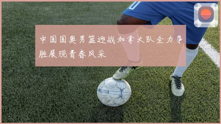 中国国奥男篮迎战加拿大队全力争胜展现青春风采