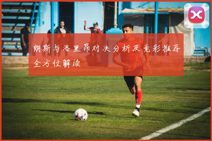 朗斯与洛里昂对决分析及竞彩推荐全方位解读