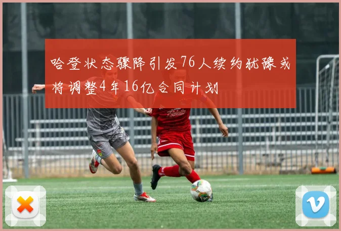 哈登状态骤降引发76人续约犹豫或将调整4年16亿合同计划