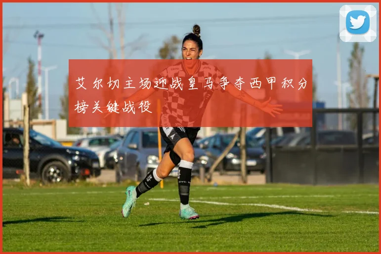 艾尔切主场迎战皇马争夺西甲积分榜关键战役