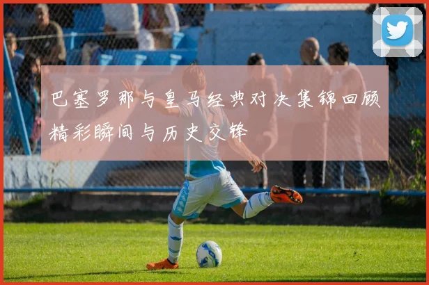巴塞罗那与皇马经典对决集锦回顾精彩瞬间与历史交锋