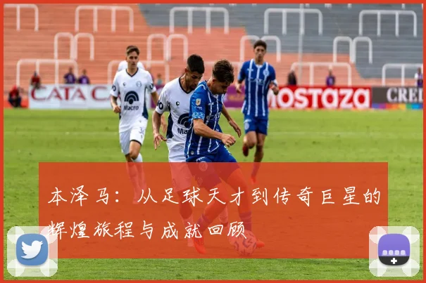本泽马：从足球天才到传奇巨星的辉煌旅程与成就回顾