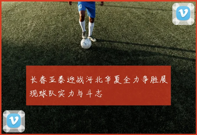 长春亚泰迎战河北华夏全力争胜展现球队实力与斗志